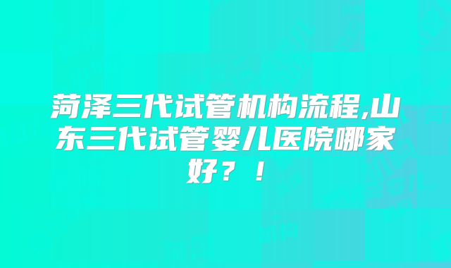 菏泽三代试管机构流程,山东三代试管婴儿医院哪家好？！