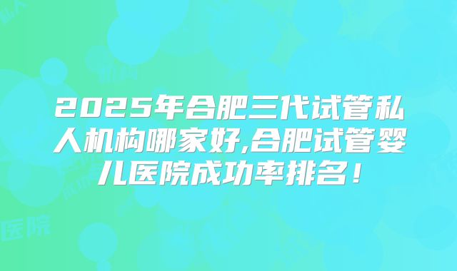 2025年合肥三代试管私人机构哪家好,合肥试管婴儿医院成功率排名！