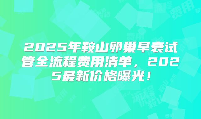 2025年鞍山卵巢早衰试管全流程费用清单，2025最新价格曝光！