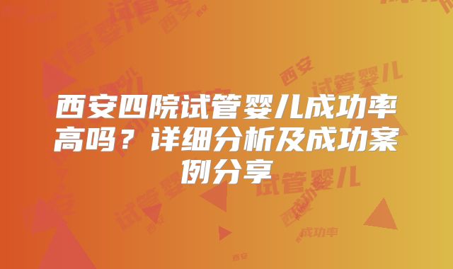 西安四院试管婴儿成功率高吗?详细分析及成功案例分享