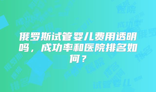 俄罗斯试管婴儿费用透明吗,成功率和医院排名如何?