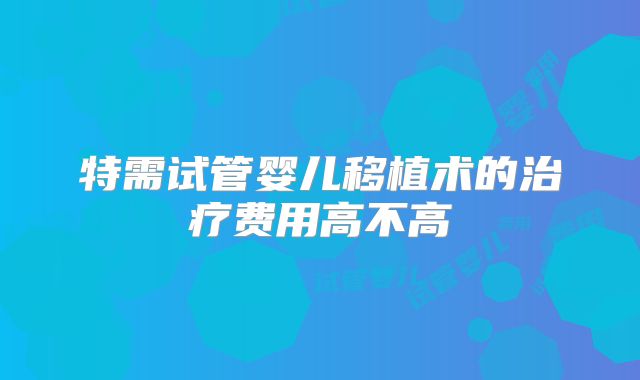 特需试管婴儿移植术的治疗费用高不高