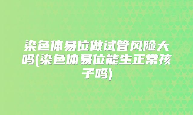 染色体易位做试管风险大吗(染色体易位能生正常孩子吗)