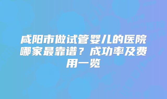 咸阳市做试管婴儿的医院哪家最靠谱?成功率及费用一览
