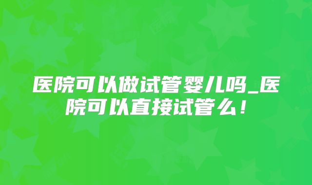 医院可以做试管婴儿吗_医院可以直接试管么！