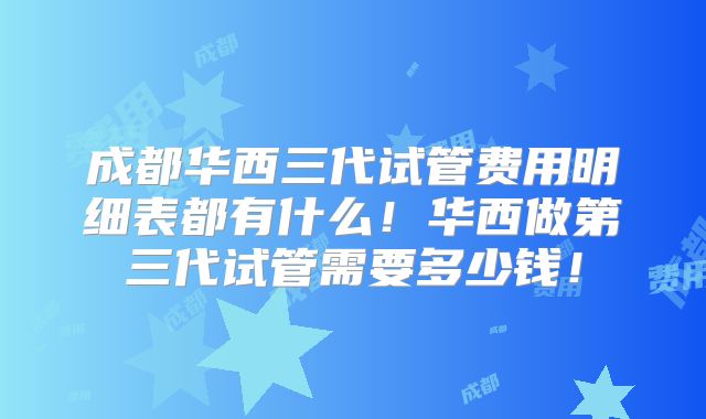 成都华西三代试管费用明细表都有什么!华西做第三代试管需要多少钱!