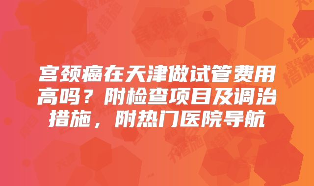宫颈癌在天津做试管费用高吗?附检查项目及调治措施,附热门医院导航