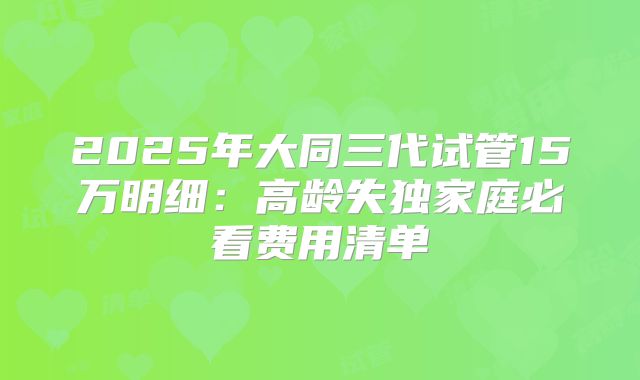 2025年大同三代试管15万明细：高龄失独家庭必看费用清单