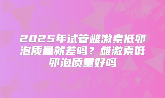 2025年试管雌激素低卵泡质量就差吗？雌激素低卵泡质量好吗