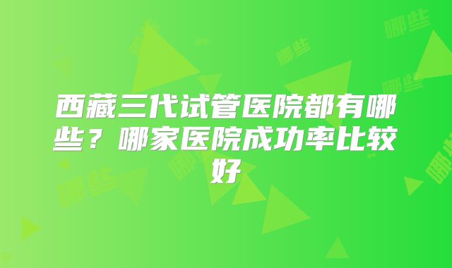 西藏三代试管医院都有哪些？哪家医院成功率比较好
