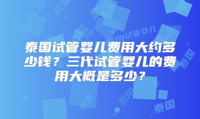 泰国试管婴儿费用大约多少钱？三代试管婴儿的费用大概是多少？