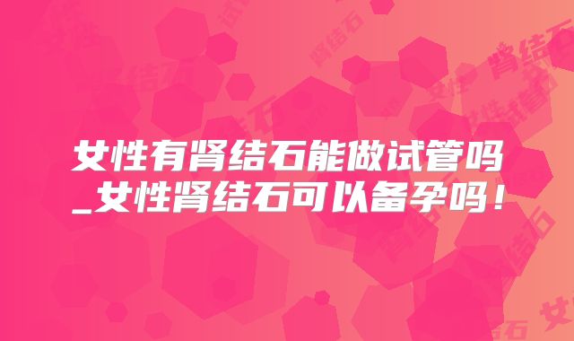 女性有肾结石能做试管吗_女性肾结石可以备孕吗！