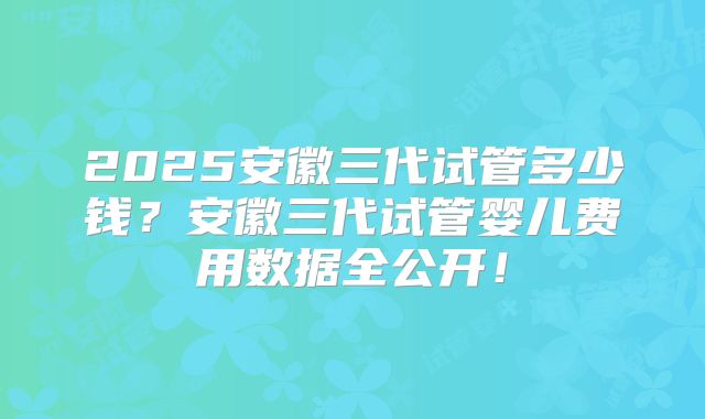 2025安徽三代试管多少钱？安徽三代试管婴儿费用数据全公开！