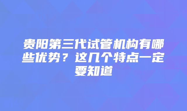 贵阳第三代试管机构有哪些优势?这几个特点一定要知道