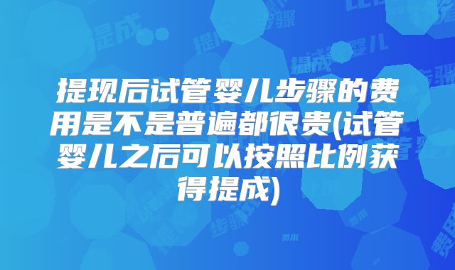 提现后试管婴儿步骤的费用是不是普遍都很贵(试管婴儿之后可以按照比例获得提成)