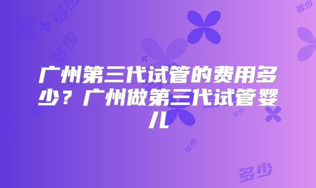 广州第三代试管的费用多少？广州做第三代试管婴儿