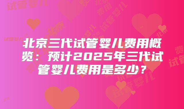 北京三代试管婴儿费用概览：预计2025年三代试管婴儿费用是多少？