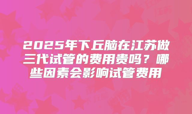 2025年下丘脑在江苏做三代试管的费用贵吗？哪些因素会影响试管费用