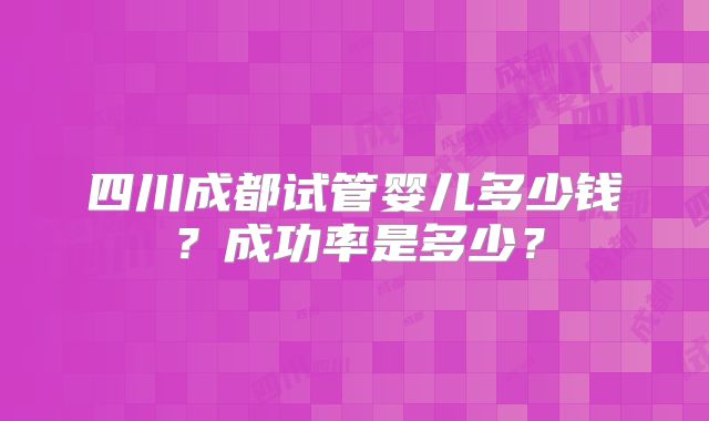 四川成都试管婴儿多少钱？成功率是多少？