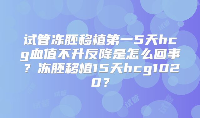 试管冻胚移植第一5天hcg血值不升反降是怎么回事？冻胚移植15天hcg1020？