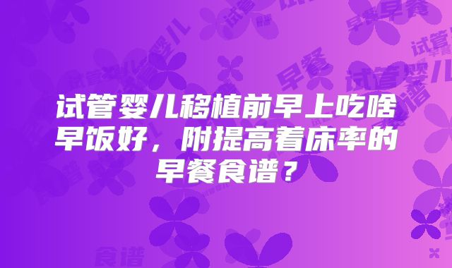 试管婴儿移植前早上吃啥早饭好，附提高着床率的早餐食谱？