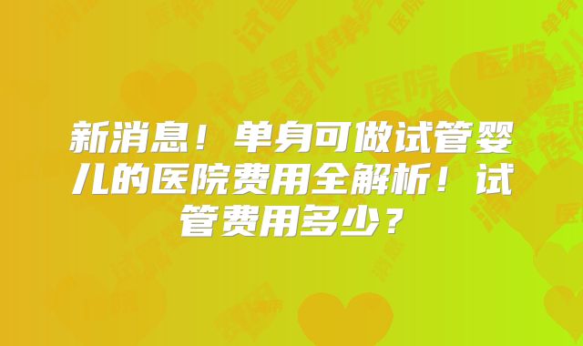 新消息！单身可做试管婴儿的医院费用全解析！试管费用多少？