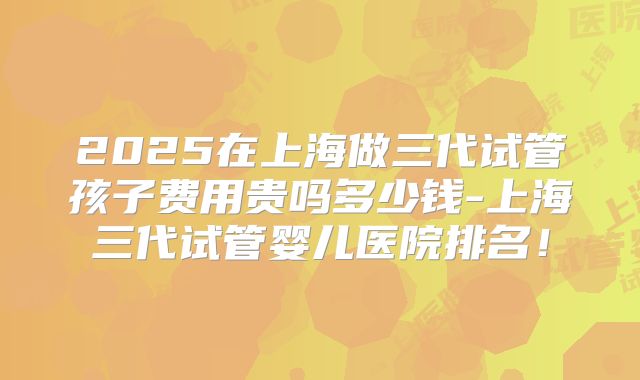 2025在上海做三代试管孩子费用贵吗多少钱-上海三代试管婴儿医院排名!