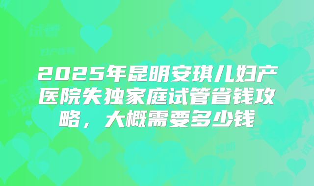 2025年昆明安琪儿妇产医院失独家庭试管省钱攻略，大概需要多少钱