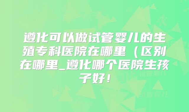 遵化可以做试管婴儿的生殖专科医院在哪里（区别在哪里_遵化哪个医院生孩子好！
