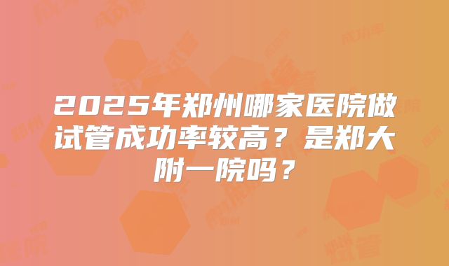 2025年郑州哪家医院做试管成功率较高?是郑大附一院吗?