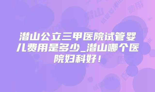 潜山公立三甲医院试管婴儿费用是多少_潜山哪个医院妇科好！