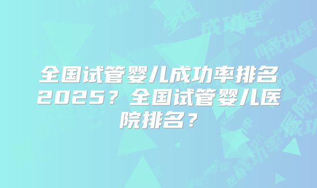 全国试管婴儿成功率排名2025?全国试管婴儿医院排名?