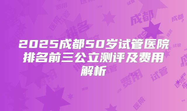 2025成都50岁试管医院排名前三公立测评及费用解析