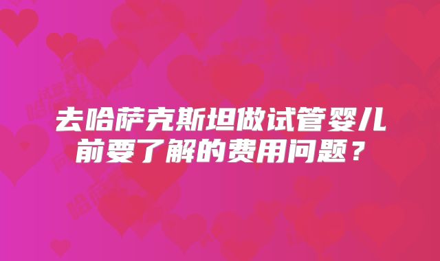 去哈萨克斯坦做试管婴儿前要了解的费用问题？