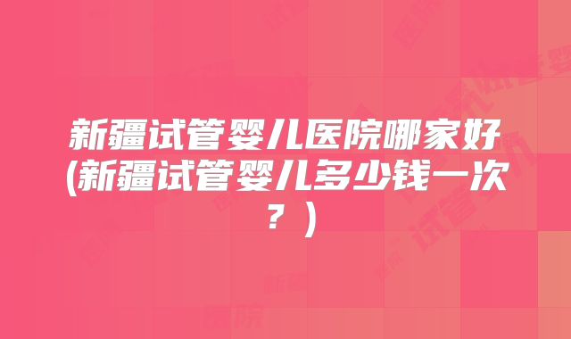 新疆试管婴儿医院哪家好(新疆试管婴儿多少钱一次？)