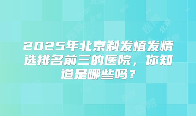 2025年北京剃发植发精选排名前三的医院,你知道是哪些吗?