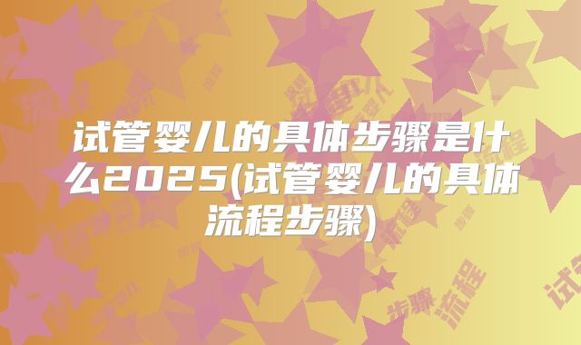 试管婴儿的具体步骤是什么2025(试管婴儿的具体流程步骤)