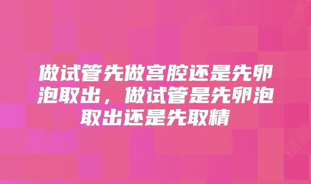做试管先做宫腔还是先卵泡取出，做试管是先卵泡取出还是先取精
