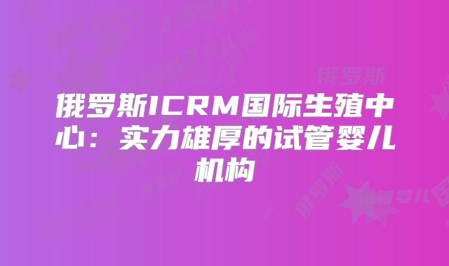 俄罗斯ICRM国际生殖中心:实力雄厚的试管婴儿机构