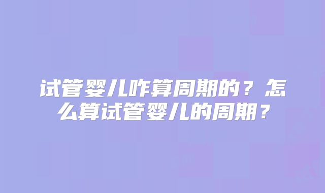 试管婴儿咋算周期的?怎么算试管婴儿的周期?