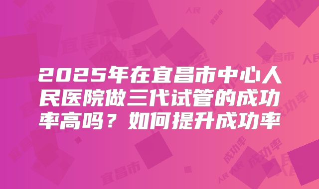2025年在宜昌市中心人民医院做三代试管的成功率高吗？如何提升成功率