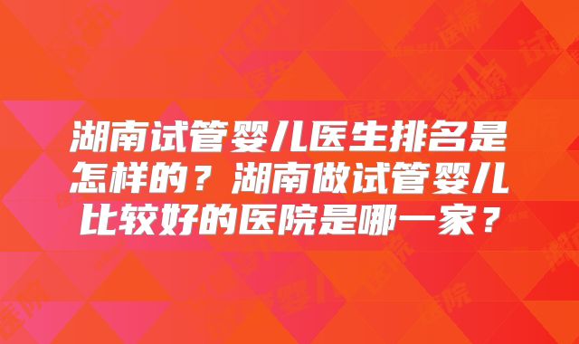 湖南试管婴儿医生排名是怎样的？湖南做试管婴儿比较好的医院是哪一家？
