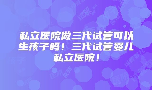 私立医院做三代试管可以生孩子吗！三代试管婴儿私立医院！