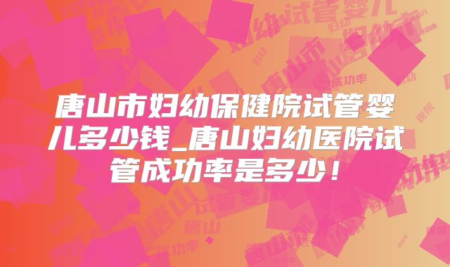 唐山市妇幼保健院试管婴儿多少钱_唐山妇幼医院试管成功率是多少！