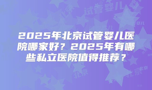 2025年北京试管婴儿医院哪家好？2025年有哪些私立医院值得推荐？