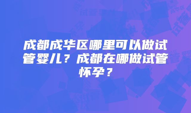 成都成华区哪里可以做试管婴儿?成都在哪做试管怀孕?