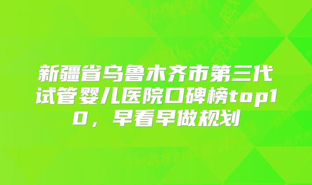新疆省乌鲁木齐市第三代试管婴儿医院口碑榜top10，早看早做规划