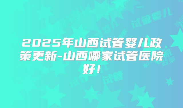 2025年山西试管婴儿政策更新-山西哪家试管医院好！