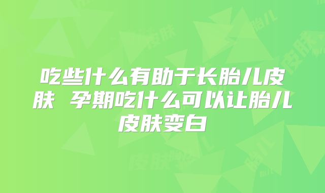 吃些什么有助于长胎儿皮肤 孕期吃什么可以让胎儿皮肤变白