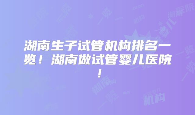湖南生子试管机构排名一览!湖南做试管婴儿医院!